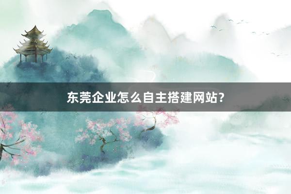 东莞企业怎么自主搭建网站？
