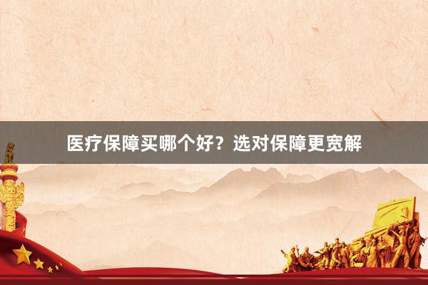 医疗保障买哪个好？选对保障更宽解